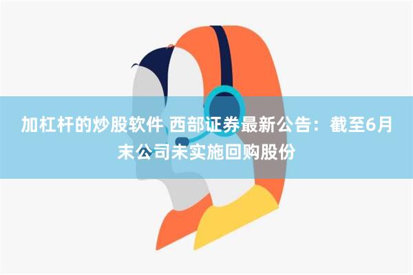 加杠杆的炒股软件 西部证券最新公告：截至6月末公司未实施回购股份