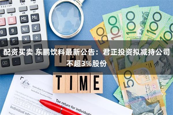 配资买卖 东鹏饮料最新公告：君正投资拟减持公司不超3%股份