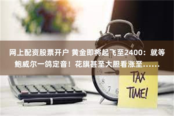 网上配资股票开户 黄金即将起飞至2400：就等鲍威尔一鸽定音！花旗甚至大胆看涨至……