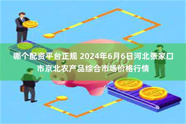 哪个配资平台正规 2024年6月6日河北张家口市京北农产品综合市场价格行情