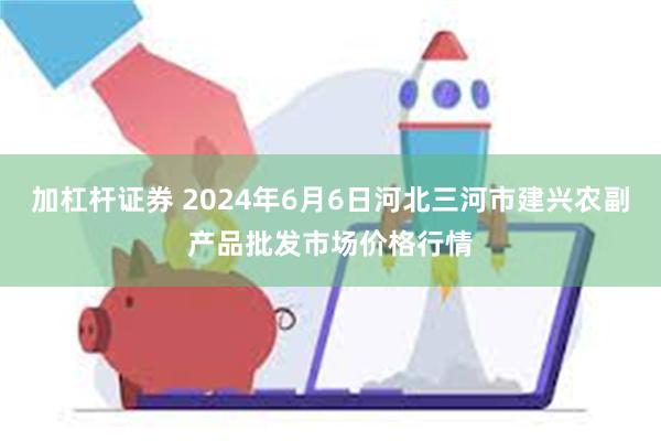 加杠杆证券 2024年6月6日河北三河市建兴农副产品批发市场价格行情