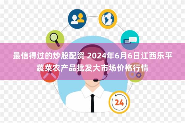 最信得过的炒股配资 2024年6月6日江西乐平蔬菜农产品批发大市场价格行情