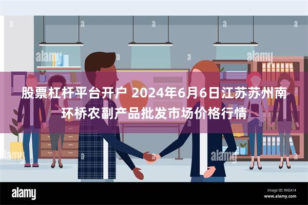 股票杠杆平台开户 2024年6月6日江苏苏州南环桥农副产品批发市场价格行情