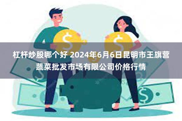 杠杆炒股哪个好 2024年6月6日昆明市王旗营蔬菜批发市场有限公司价格行情