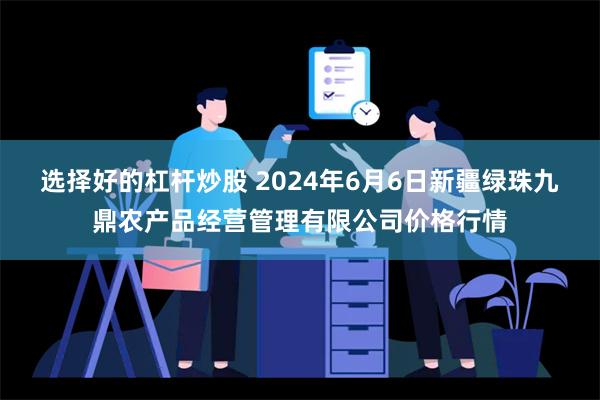 选择好的杠杆炒股 2024年6月6日新疆绿珠九鼎农产品经营管理有限公司价格行情