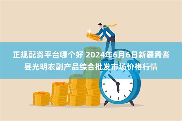 正规配资平台哪个好 2024年6月6日新疆焉耆县光明农副产品综合批发市场价格行情