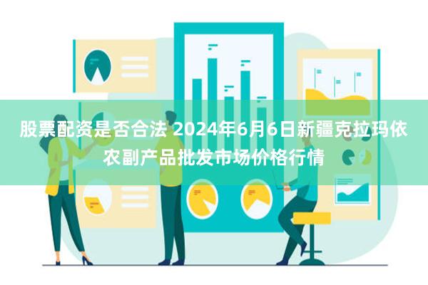 股票配资是否合法 2024年6月6日新疆克拉玛依农副产品批发市场价格行情