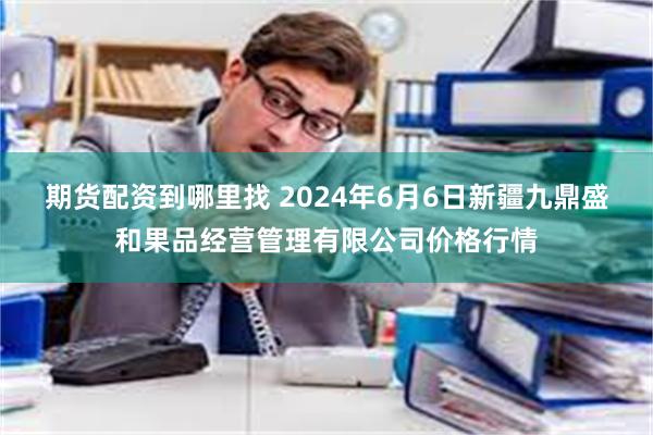 期货配资到哪里找 2024年6月6日新疆九鼎盛和果品经营管理有限公司价格行情