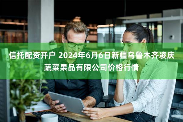 信托配资开户 2024年6月6日新疆乌鲁木齐凌庆蔬菜果品有限公司价格行情