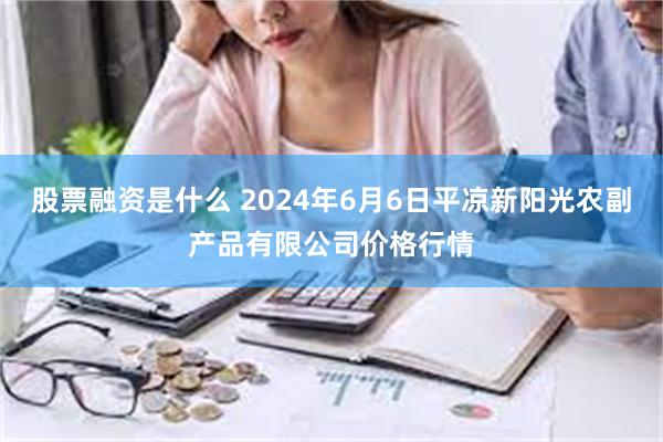 股票融资是什么 2024年6月6日平凉新阳光农副产品有限公司价格行情