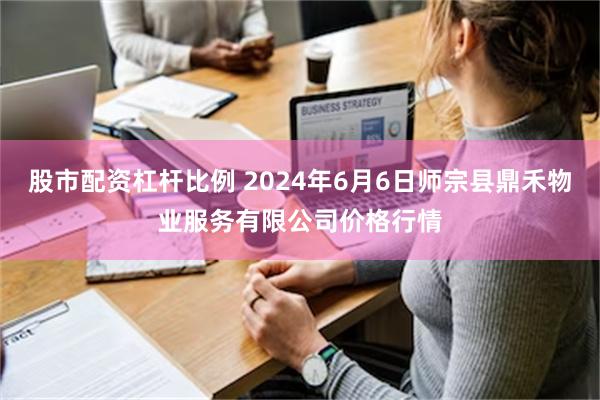 股市配资杠杆比例 2024年6月6日师宗县鼎禾物业服务有限公司价格行情