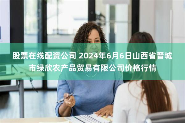 股票在线配资公司 2024年6月6日山西省晋城市绿欣农产品贸易有限公司价格行情