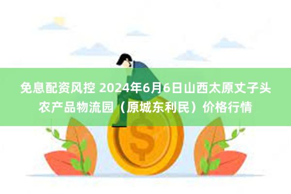 免息配资风控 2024年6月6日山西太原丈子头农产品物流园（原城东利民）价格行情