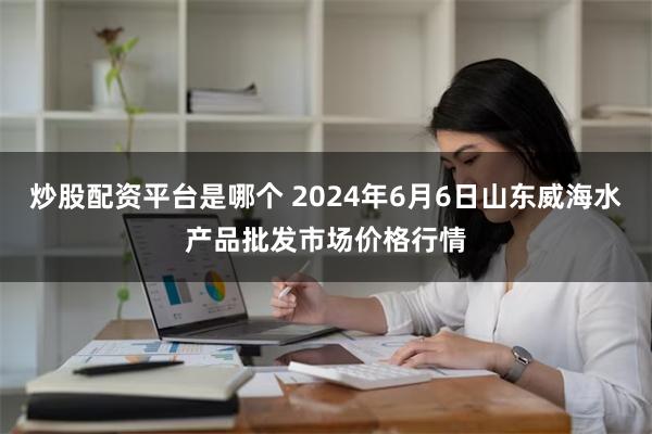 炒股配资平台是哪个 2024年6月6日山东威海水产品批发市场价格行情