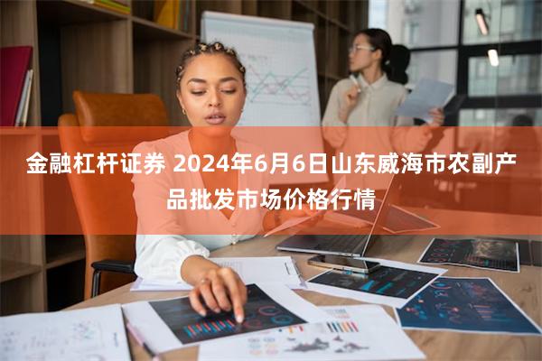 金融杠杆证券 2024年6月6日山东威海市农副产品批发市场价格行情