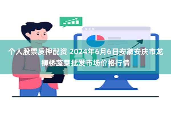 个人股票质押配资 2024年6月6日安徽安庆市龙狮桥蔬菜批发市场价格行情