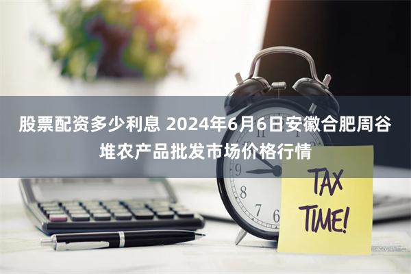 股票配资多少利息 2024年6月6日安徽合肥周谷堆农产品批发市场价格行情