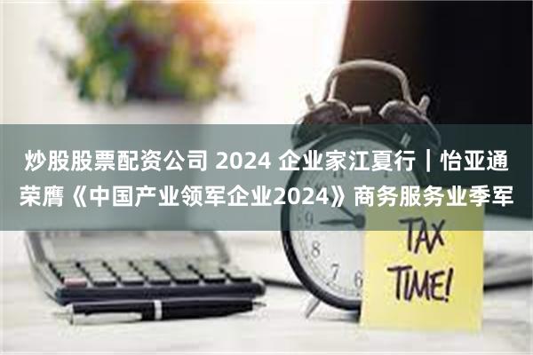 炒股股票配资公司 2024 企业家江夏行｜怡亚通荣膺《中国产业领军企业2024》商务服务业季军