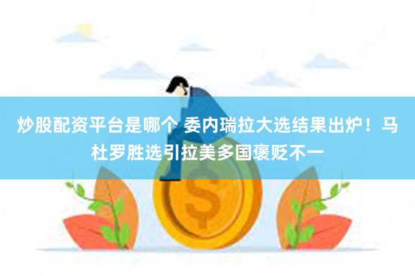 炒股配资平台是哪个 委内瑞拉大选结果出炉！马杜罗胜选引拉美多国褒贬不一