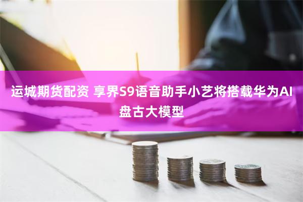 运城期货配资 享界S9语音助手小艺将搭载华为AI盘古大模型