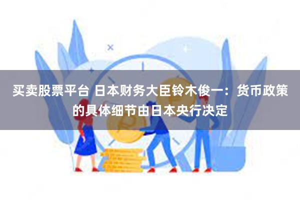 买卖股票平台 日本财务大臣铃木俊一：货币政策的具体细节由日本央行决定