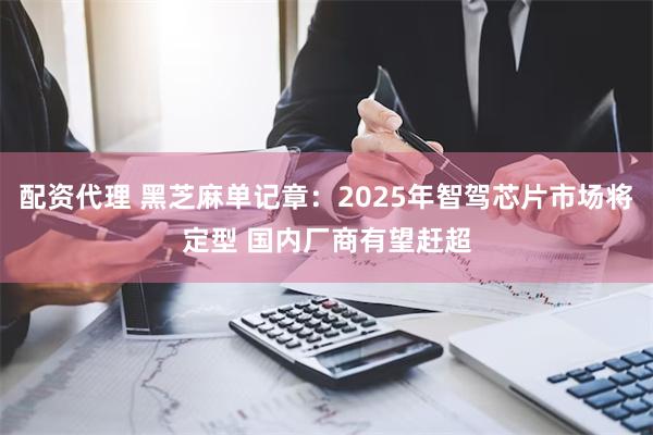 配资代理 黑芝麻单记章：2025年智驾芯片市场将定型 国内厂商有望赶超