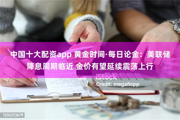 中国十大配资app 黄金时间·每日论金：美联储降息周期临近 金价有望延续震荡上行