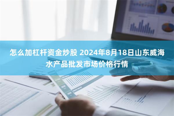 怎么加杠杆资金炒股 2024年8月18日山东威海水产品批发市场价格行情