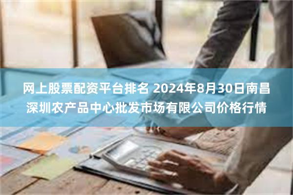 网上股票配资平台排名 2024年8月30日南昌深圳农产品中心批发市场有限公司价格行情