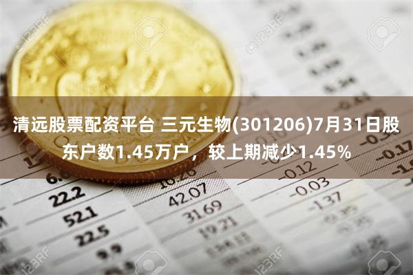 清远股票配资平台 三元生物(301206)7月31日股东户数1.45万户，较上期减少1.45%