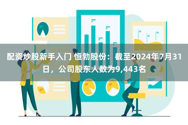 配资炒股新手入门 恒勃股份：截至2024年7月31日，公司股东人数为9,443名