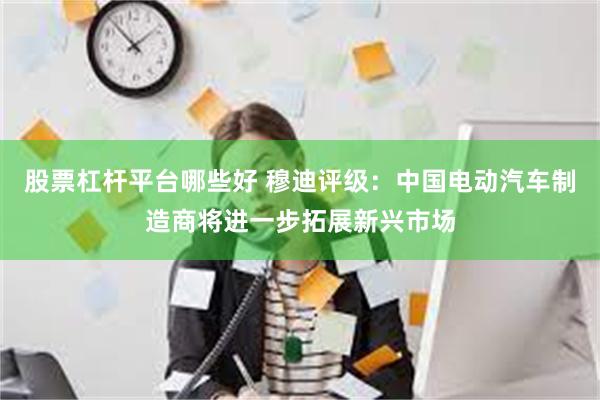 股票杠杆平台哪些好 穆迪评级：中国电动汽车制造商将进一步拓展新兴市场