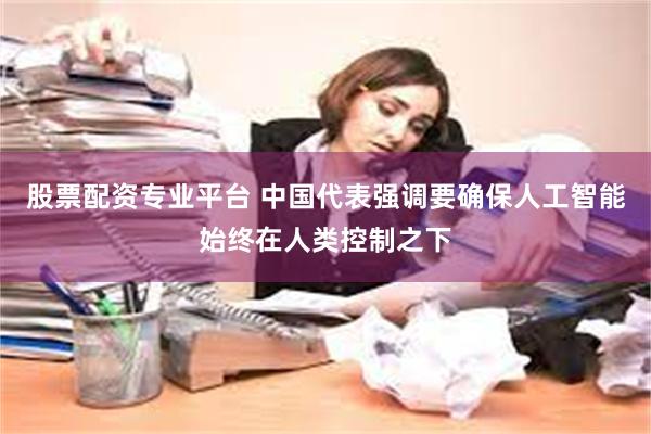 股票配资专业平台 中国代表强调要确保人工智能始终在人类控制之下