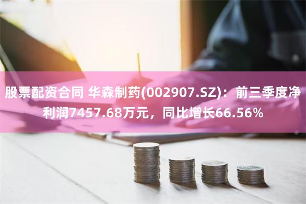 股票配资合同 华森制药(002907.SZ)：前三季度净利润7457.68万元，同比增长66.56%