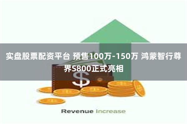 实盘股票配资平台 预售100万-150万 鸿蒙智行尊界S800正式亮相