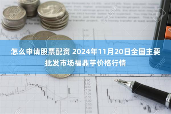 怎么申请股票配资 2024年11月20日全国主要批发市场福鼎芋价格行情