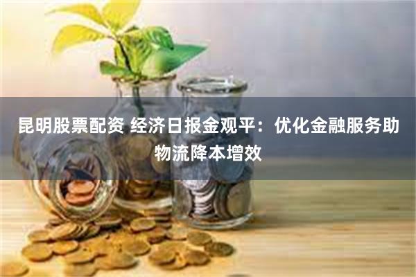 昆明股票配资 经济日报金观平：优化金融服务助物流降本增效