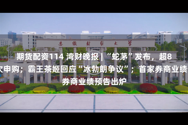 期货配资114 湾财晚报 | “蛇茅”发布，超850万人次申购；霸王茶姬回应“冰勃朗争议”；首家券商业绩预告出炉