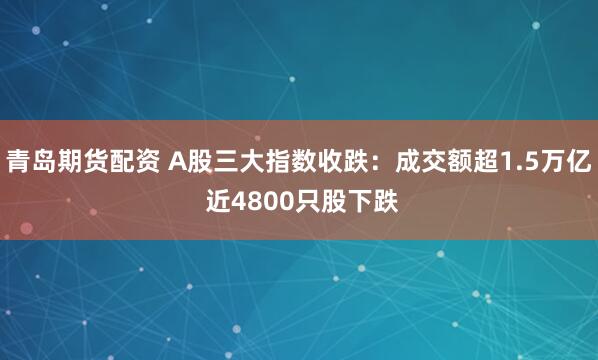 青岛期货配资 A股三大指数收跌：成交额超1.5万亿 近4800只股下跌