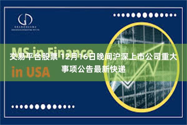 交易平台股票 12月16日晚间沪深上市公司重大事项公告最新快递