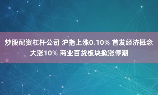 炒股配资杠杆公司 沪指上涨0.10% 首发经济概念大涨10% 商业百货板块掀涨停潮