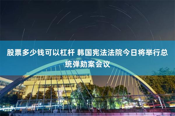 股票多少钱可以杠杆 韩国宪法法院今日将举行总统弹劾案会议