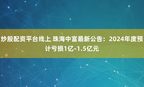 炒股配资平台线上 珠海中富最新公告：2024年度预计亏损1亿-1.5亿元