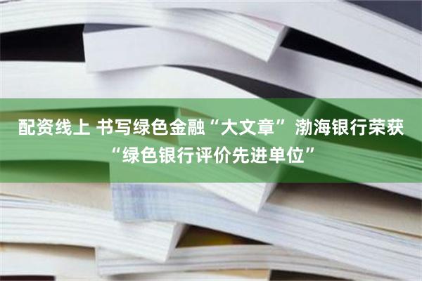 配资线上 书写绿色金融“大文章” 渤海银行荣获“绿色银行评价先进单位”