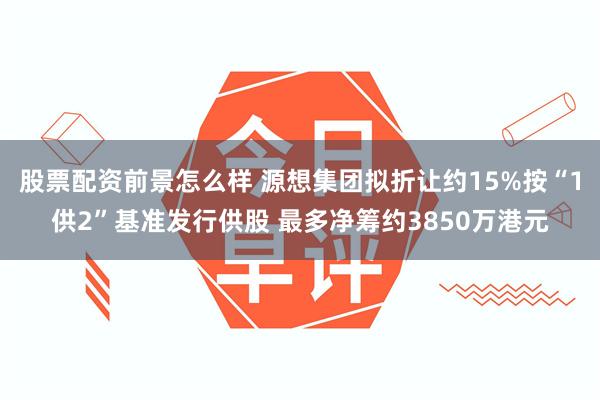 股票配资前景怎么样 源想集团拟折让约15%按“1供2”基准发行供股 最多净筹约3850万港元