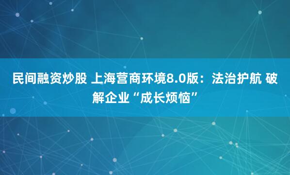 民间融资炒股 上海营商环境8.0版：法治护航 破解企业“成长烦恼”