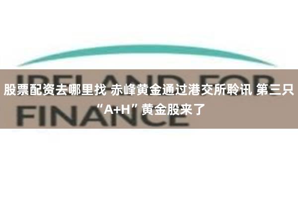 股票配资去哪里找 赤峰黄金通过港交所聆讯 第三只“A+H”黄金股来了