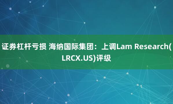 证券杠杆亏损 海纳国际集团：上调Lam Research(LRCX.US)评级