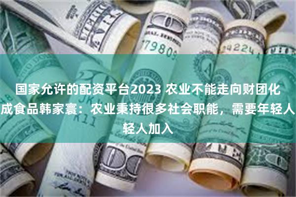 国家允许的配资平台2023 农业不能走向财团化！大成食品韩家寰：农业秉持很多社会职能，需要年轻人加入