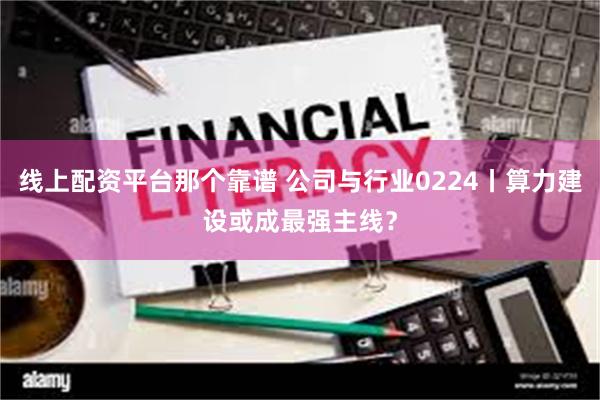 线上配资平台那个靠谱 公司与行业0224丨算力建设或成最强主线？